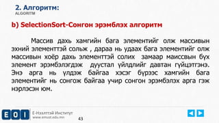 2. Aлгоритм: 
ALGORITM 
b) SelectionSort-Сонгон эрэмблэх алгоритм 
Массив дахь хамгийн бага элементийг олж массивын 
эхний элементтэй сольж , дараа нь удаах бага элементийг олж 
массивын хоёр дахь элементтэй солих замаар маиссвын бүх 
элемент эрэмбэлэгдэж дуустал үйлдлийг давтан гүйцэтгэнэ. 
Энэ арга нь үлдэж байгаа хэсэг бүрээс хамгийн бага 
элементийг нь сонгож байгаа учир сонгон эрэмбэлэх арга гэж 
нэрлэсэн юм. 
Е-Нээлттэй Институт 
www.emust.edu.mn 
43 
 