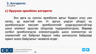 2. Aлгоритм: 
ALGORITM 
c) Оруулан эрэмблэх алгоритм 
Энэ арга нь сонгон эрэмбэлэх аргыг бодвол илүү уян 
хатан, үр ашигтай юм. Уг аргын үндсэн үйлдэл нь 
эрэмбэлэгдсэн массивт эрэмбэлэлтийг алдагдуулахгүйгээр 
шинэ элемент оруулах үйлдлээр тодорхойлогдоно. Өөрөөр 
хэлбэл эрэмбэлэгдсэн элементүүдийн шинэ элементээс их 
элементийг нэг байрлал баруун тийш шилжүүлэх байдлаар 
орвол зохих байрлалыг чөлөөлж өгдөг. 
Е-Нээлттэй Институт 
www.emust.edu.mn 
45 
 