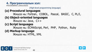 4. Програмчлалын хэл: 
PROGRAMING LANGUAGES 
(High-level programming language) 
(a) Procedural languages 
Жишээ нь: Fortran，COBOL，Pascal，BASIC，C, PL/I， 
(b) Object-oriented languages 
Жишээ нь: Java，C++ 
(c) Script languages 
Жишээ нь: ECMAScript, Perl，PHP，Python，Ruby 
(d) Markup language 
Жишээ нь: HTML, XML 
Е-Нээлттэй Институт 
www.emust.edu.mn 
49 
 