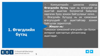 Е-Нээлттэй Институт 
www.emust.edu.mn 
- Компьютерийн шинжлэх ухаанд 
Өгөгдлийн бүтэц гэдэг нь өгөгдлийг үр 
ашигтай ашиглах боломжтой байдлаар 
хадгалах буюу зохион байгуулахыг хэлнэ. 
- Өгөгдлийн бүтцүүд нь их хэмжээний 
өгөгдлүүдийг үр ашигтайгаар зохион 
байгуулах зорилготой. 
Жишээ нь: 
Tомоохон хэмжээний өгөгдлийн сан болон 
интернэт xаяглалтын үйлчилгээнд 
ашигладаг. 
1. Өгөгдлийн 
бүтэц 
5 
 