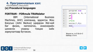 4. Програмчлалын хэл: 
PROGRAMING LANGUAGES 
(a) Procedural languages 
FORTRAN - FORmula TRANslator 
IBM (International Business 
Machines, АНУ) компанид, эрдэмтэн Жон 
Бэкусын (John Backus) удирдсан ЭШ-ний 
баг физик, математик, инженерийн 
шинжлэх ухааны тооцоо хийх 
зориулалтаар бүтээсэн. 
Е-Нээлттэй Институт 
www.emust.edu.mn 
Жишээ нь, a=5 ба b=3 
байхад c=a+b 
50 
 