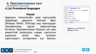 4. Програмчлалын хэл: 
PROGRAMING LANGUAGES 
c) (a) Procedural languages 
Pascal 
Цюрихын технологийн дээд сургуулийн 
(Щвейцар) эрдэмтэн Никлаус Вирт 
(Nicklaus Wirth) 1970-аад онд оюутнуудыг 
програмчлалд сургах зориулалтаар 
бүтээсэн. Програмчлалын Паскаль хэл маш 
амжилттай зохиогдсон учраас сургалтын 
хүрээнээс халин гарч, түгээмэл 
хэрэглэгдэгч алгоритмын хэл болсон. 
Е-Нээлттэй Институт 
www.emust.edu.mn 
Жишээ нь, a=5 ба b=3 
байхад c=a+b 
52 
 
