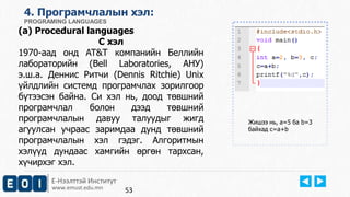 4. Програмчлалын хэл: 
PROGRAMING LANGUAGES 
(a) Procedural languages 
C хэл 
1970-аад онд AT&T компанийн Беллийн 
лабораторийн (Bell Laboratories, АНУ) 
э.ш.а. Деннис Ритчи (Dennis Ritchie) Unix 
үйлдлийн системд програмчлах зорилгоор 
бүтээсэн байна. Си хэл нь, доод төвшний 
програмчлал болон дээд төвшний 
програмчлалын давуу талуудыг жигд 
агуулсан учраас заримдаа дунд төвшний 
програмчлалын хэл гэдэг. Алгоритмын 
хэлүүд дундаас хамгийн өргөн тархсан, 
хүчирхэг хэл. 
Е-Нээлттэй Институт 
www.emust.edu.mn 
Жишээ нь, a=5 ба b=3 
байхад c=a+b 
53 
 