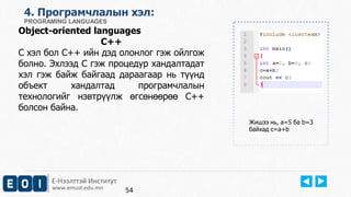 4. Програмчлалын хэл: 
PROGRAMING LANGUAGES 
Object-oriented languages 
C++ 
C хэл бол C++ ийн дэд олонлог гэж ойлгож 
болно. Эхлээд С гэж процедур хандалтадат 
хэл гэж байж байгаад дараагаар нь түүнд 
объект хандалтад програмчлалын 
технологийг нэвтрүүлж өгсөнөөрөө С++ 
болсон байна. 
Е-Нээлттэй Институт 
www.emust.edu.mn 
Жишээ нь, a=5 ба b=3 
байхад c=a+b 
54 
 