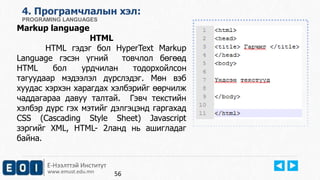 4. Програмчлалын хэл: 
PROGRAMING LANGUAGES 
Markup language 
HTML 
HTML гэдэг бол HyperText Markup 
Language гэсэн үгний товчлол бөгөөд 
HTML бол урдчилан тодорхойлсон 
тагуудаар мэдээлэл дүрслэдэг. Мөн вэб 
хуудас хэрхэн харагдах хэлбэрийг өөрчилж 
чаддагараа давуу талтай. Гэвч текстийн 
хэлбэр дүрс гэх мэтийг дэлгэцэнд гаргахад 
CSS (Cascading Style Sheet) Javascript 
зэргийг XML, HTML- 2ланд нь ашигладаг 
байна. 
Е-Нээлттэй Институт 
www.emust.edu.mn 
56 
 