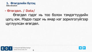 1. Өгөгдлийн бүтэц 
Data structure 
- Өгөгдөл. / Data/ 
Өгөгдөл гэдэг нь тоо болон тэмдэгтүүдийн 
цогц юм. Мэдээ гэдэг нь ямар нэг зорилгогүйгээр 
цуглуулсан өгөгдөл. 
Е-Нээлттэй Институт 
www.emust.edu.mn 
6 
 
