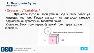 1. Өгөгдлийн бүтэц 
Data structure 
- Хувьсагч. / Variables / 
Хувьсагч гэдэг нь тоон утга нь хэд ч байж болох үл 
мэдэгдэх тоо юм. Гэхдээ хувьсагч нь зэргээсээ хамаарч 
өөрчлөгдөнө. Хувьсагч нь төрөлтэй байна. 
Жишээ нь: Бүхэл тоон төрөл, бутархай тоон төрөл гэх мэт 
Жишээ нь 
Е-Нээлттэй Институт 
www.emust.edu.mn 
7 
 