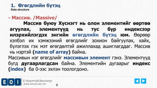 1. Өгөгдлийн бүтэц 
Data structure 
- Массив. /Massive/ 
Массив буюу Хүснэгт нь олон элементийг өөртөө 
агуулах, элементүүд нь тус бүр индексээр 
илэрхийлэгдэх энгийн өгөгдлийн бүтэц юм. Өөрөөр 
хэлбэл их хэмжээний өгөгдлийг зохион байгуулах, хайх, 
бүлэглэх гэх мэт өгөгдөлтэй ажиллахад ашиглагддаг. Массив 
нь нэртэй (name of array) байна. 
Массивын нэг өгөгдлийг массивын элемент гэнэ. Элементүүд 
бүгд дугаарлагдсан байна. Элементийн дугаарыг индекс 
(index) ба 0-ээс эхлэн тоологдоно. 
Е-Нээлттэй Институт 
www.emust.edu.mn 
8 
 