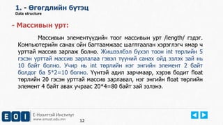 Е-Нээлттэй Институт
www.emust.edu.mn
1. - Өгөгдлийн бүтэц
Data structure
- Массивын урт:
Массивын элементүүдийн тоог массивын урт /length/ гэдэг.
Компьютерийн санах ойн багтаамжаас шалтгаалан хэрэглэгч ямар ч
урттай массив зарлаж болно. Жишээлбэл бүхэл тоон int төрлийн 5
гэсэн урттай массив зарлалаа гэвэл түүний санах ойд эзлэх зай нь
10 байт болно. Учир нь int төрлийн нэг энгийн элемент 2 байт
болдог ба 5*2=10 болно. Үүнтэй адил зарчмаар, хэрэв бодит float
төрлийн 20 гэсэн урттай массив зарлавал, нэг энгийн float төрлийн
элемент 4 байт авах учраас 20*4=80 байт зай эзлэнэ.
12
 