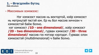Е-Нээлттэй Институт
www.emust.edu.mn
1. - Өгөгдлийн бүтэц
Data structure
- Массивын хэмжээс:
Нэг хэмжээст массив нь вектортой, хоёр хэмжээст
нь матрицтай төстэй юм. Ер нь бол массив хичнээн ч
хэмжээстэй байж болно.
нэг хэмжээст /1D - one dimensional/, хоёр хэмжээст
/2D - two dimensional/, гурван хэмжээст /3D - three
dimensional/ массив гэх мэтээр нэрлэдэг. Гурваас олон
хэмжээстэй (multidimensional) ч байж болно.
13
 