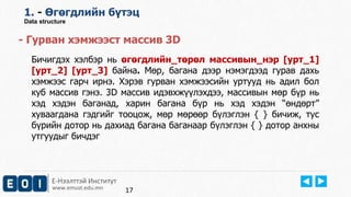 Е-Нээлттэй Институт
www.emust.edu.mn
1. - Өгөгдлийн бүтэц
Data structure
- Гурван хэмжээст массив 3D
Бичигдэх хэлбэр нь өгөгдлийн_төрөл массивын_нэр [урт_1]
[урт_2] [урт_3] байна. Мөр, багана дээр нэмэгдээд гурав дахь
хэмжээс гарч ирнэ. Хэрэв гурван хэмжээсийн уртууд нь адил бол
куб массив гэнэ. 3D массив идэвхжүүлэхдээ, массивын мөр бүр нь
хэд хэдэн баганад, харин багана бүр нь хэд хэдэн “өндөрт”
хуваагдана гэдгийг тооцож, мөр мөрөөр бүлэглэн { } бичиж, тус
бүрийн дотор нь дахиад багана баганаар бүлэглэн { } дотор анхны
утгуудыг бичдэг
17
 