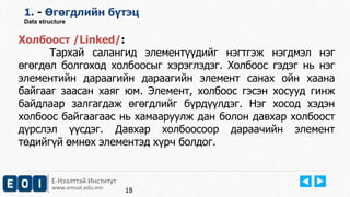 Е-Нээлттэй Институт
www.emust.edu.mn
1. - Өгөгдлийн бүтэц
Data structure
Холбоост /Linked/:
Тархай салангид элементүүдийг нэгтгэж нэгдмэл нэг
өгөгдөл болгоход холбоосыг хэрэглэдэг. Холбоос гэдэг нь нэг
элементийн дараагийн дараагийн элемент санах ойн хаана
байгааг заасан хаяг юм. Элемент, холбоос гэсэн хосууд гинж
байдлаар залгагдаж өгөгдлийг бүрдүүлдэг. Нэг хосод хэдэн
холбоос байгаагаас нь хамааруулж дан болон давхар холбоост
дүрслэл үүсдэг. Давхар холбоосоор дараачийн элемент
төдийгүй өмнөх элементэд хүрч болдог.
18
 