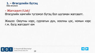 Е-Нээлттэй Институт
www.emust.edu.mn
1. - Өгөгдлийн бүтэц
Data structure
- Жагсаалт/List/
Өгөгдлийн хамгийн түгээмэл бүтэц бол шугаман жагсаалт.
Жишээ: Оюутны нэрс, сурлагын дүн, хоолны цэс, номын нэрс
г.м. бүгд жагсаалт юм
19
 