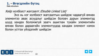 Е-Нээлттэй Институт
www.emust.edu.mn
1. - Өгөгдлийн бүтэц
Data structure
Хоёр холбоост жагсаалт /Double Linked List/
Энэ нь нэг холбоост жагсаалтын шийдэж чадаагүй өмнөх
элементээ авах асуудлыг шийдсэн боловч дурын элементэд
шууд хандах боломжгүй заагч ашиглан тухайн элементийн
өмнөх болон дараагийн элементүүдэд хандаж элемент нэмэх
болон устгах үйлдэлийг шийдсэн
22
 