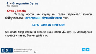 Е-Нээлттэй Институт
www.emust.edu.mn
1. - Өгөгдлийн бүтэц
Data structure
- Стек /Stack/
Эхлэлд орсон нь сүүлд нь гарах зарчмаар зохион
байгуулагдсан өгөгдлийн бүтцийг стек гэнэ.
LIFO-Last In First Out
Амьдрал дээр стекийн жишээ маш олон Жишээ нь давхарлаж
хураасан таваг, бууны дайз г.м.
24
 