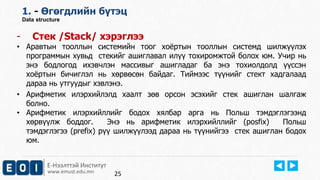 Е-Нээлттэй Институт
www.emust.edu.mn
1. - Өгөгдлийн бүтэц
Data structure
- Стек /Stack/ хэрэглээ
• Аравтын тооллын системийн тоог хоёртын тооллын системд шилжүүлэх
программын хувьд стекийг ашиглавал илүү тохиромжтой болох юм. Учир нь
энэ бодлогод ихэвчлэн массивыг ашигладаг ба энэ тохиолдолд үүссэн
хоёртын бичиглэл нь хөрвөсөн байдаг. Тиймээс түүнийг стект хадгалаад
дараа нь утгуудыг хэвлэнэ.
• Арифметик илэрхийлэлд хаалт зөв орсон эсэхийг стек ашиглан шалгаж
болно.
• Арифметик илэрхийллийг бодох хялбар арга нь Польш тэмдэглэгээнд
хөрвүүлж боддог. Энэ нь арифметик илэрхийллийг (posfix) Польш
тэмдэглэгээ (prefix) рүү шилжүүлээд дараа нь түүнийгээ стек ашиглан бодох
юм.
25
 