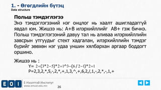 Е-Нээлттэй Институт
www.emust.edu.mn
1. - Өгөгдлийн бүтэц
Data structure
26
Польш тэмдэглэгээ
Энэ тэмдэглэгээний нэг онцлог нь хаалт ашигладаггүй
явдал юм. Жишээ нь: А+В илэрхийллийг АВ+ гэж бичнэ.
Польш тэмдэглэгээний давуу тал нь аливаа илэрхийллийн
завсрын утгуудыг стект хадгалан, илэрхийллийн тэмдэг
бүрийг зөвхөн нэг удаа уншин хялбархан аргаар боддогт
оршино.
Жишээ нь :
Y=
P=2,3,2,*,5,-,2,*,+,1,3,^,+,6,2,/,1,-,2,*,-,1,+
121263125232  *)/(^*)*(
 