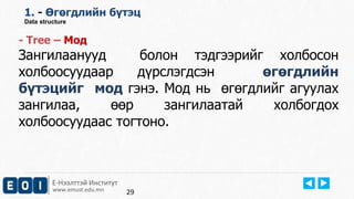 Е-Нээлттэй Институт
www.emust.edu.mn
1. - Өгөгдлийн бүтэц
Data structure
- Tree – Moд
Зангилаанууд болон тэдгээрийг холбосон
холбоосуудаар дүрслэгдсэн өгөгдлийн
бүтэцийг мод гэнэ. Мод нь өгөгдлийг агуулах
зангилаа, өөр зангилаатай холбогдох
холбоосуудаас тогтоно.
29
 