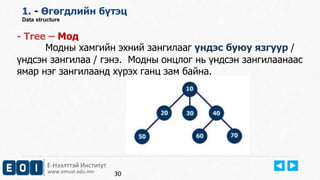 Е-Нээлттэй Институт
www.emust.edu.mn
1. - Өгөгдлийн бүтэц
Data structure
- Tree – Moд
Модны хамгийн эхний зангилааг үндэс буюу язгуур /
үндсэн зангилаа / гэнэ. Модны онцлог нь үндсэн зангилаанаас
ямар нэг зангилаанд хүрэх ганц зам байна.
30
 