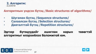 Е-Нээлттэй Институт
www.emust.edu.mn
2. Aлгоритм:
ALGORITM
Алгоритмын үндсэн бүтэц /Basic structures of algorithms/
• Шугаман Бүтэц /Sequence structures/
• Салаалсан бүтэц /Selection structures/
• Давталттай бүтэц /Repetition structures/
Эдгээр бүтэцүүдийг ашиглан нарын төвөгтэй
алгоритмыг илэрхийлэх боломжтой юм.
37
 