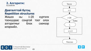 Е-Нээлттэй Институт
www.emust.edu.mn
2. Aлгоритм:
ALGORITM
Давталттай бүтэц
Repetition structures
Жишээ нь: 1-20 хүртэлх
тоонуудаас сондгой тоог олох
алгоритмыг блок схемээр
илэрхийл.
43
Эхлэл
i,
Төгсгөл
i<20
i=i+2
Тийм
i=1
 