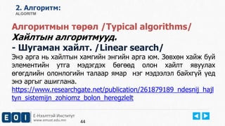 Е-Нээлттэй Институт
www.emust.edu.mn
2. Aлгоритм:
ALGORITM
Алгоритмын төрөл /Typical algorithms/
Хайлтын алгоритмууд.
- Шугаман хайлт. /Linear search/
Энэ арга нь хайлтын хамгийн энгийн арга юм. Зөвхөн хайж буй
элементийн утга мэдэгдэх бөгөөд олон хайлт явуулах
өгөгдлийн олонлогийн талаар ямар нэг мэдээлэл байхгүй үед
энэ аргыг ашиглана.
https://www.researchgate.net/publication/261879189_ndesnij_hajl
tyn_sistemijn_zohiomz_bolon_heregzlelt
44
 