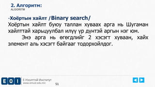 Е-Нээлттэй Институт
www.emust.edu.mn
2. Aлгоритм:
ALGORITM
-Хоёртын хайлт /Binary search/
Хоёртын хайлт буюу таллан хуваах арга нь Шугаман
хайлттай харьцуулбал илүү үр дүнтэй аргын нэг юм.
Энэ арга нь өгөгдлийг 2 хэсэгт хуваан, хайх
элемент аль хэсэгт байгааг тодорхойлдог.
51
 