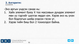 Е-Нээлттэй Институт
www.emust.edu.mn
2. Aлгоритм:
ALGORITM
-Энэ аргын үндсэн санаа нь:
1. Хайх элемент буюу Х тоо массивын дундаж элемент
мөн үү гэдгийг шалгах явдал юм. Хэрэв энэ нь үнэн
бол бодлогын шийд олдсон гэсэн үг.
2. Хэрэв тийм биш бол 2 тохиолдол байна.
52
 