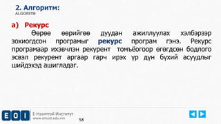 Е-Нээлттэй Институт
www.emust.edu.mn
2. Aлгоритм:
ALGORITM
a) Рекурс
Өөрөө өөрийгөө дуудан ажиллуулах хэлбэрээр
зохиогдсон програмыг рекурс програм гэнэ. Рекурс
програмаар ихэвчлэн рекурент томъёогоор өгөгдсөн бодлого
эсвэл рекурент аргаар гарч ирэх үр дүн бүхий асуудлыг
шийдэхэд ашигладаг.
58
 