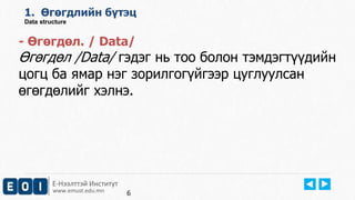 Е-Нээлттэй Институт
www.emust.edu.mn
1. Өгөгдлийн бүтэц
Data structure
- Өгөгдөл. / Data/
Өгөгдөл /Data/ гэдэг нь тоо болон тэмдэгтүүдийн
цогц ба ямар нэг зорилгогүйгээр цуглуулсан
өгөгдөлийг хэлнэ.
6
 