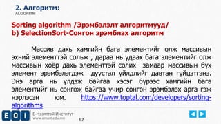 Е-Нээлттэй Институт
www.emust.edu.mn
2. Aлгоритм:
ALGORITM
Sorting algorithm /Эрэмбэлэлт алгоритмууд/
b) SelectionSort-Сонгон эрэмблэх алгоритм
Массив дахь хамгийн бага элементийг олж массивын
эхний элементтэй сольж , дараа нь удаах бага элементийг олж
массивын хоёр дахь элементтэй солих замаар массивын бүх
элемент эрэмбэлэгдэж дуустал үйлдлийг давтан гүйцэтгэнэ.
Энэ арга нь үлдэж байгаа хэсэг бүрээс хамгийн бага
элементийг нь сонгож байгаа учир сонгон эрэмбэлэх арга гэж
нэрлэсэн юм. https://www.toptal.com/developers/sorting-
algorithms
62
 