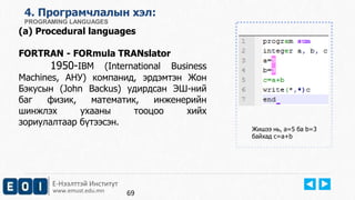 Е-Нээлттэй Институт
www.emust.edu.mn
4. Програмчлалын хэл:
PROGRAMING LANGUAGES
(a) Procedural languages
FORTRAN - FORmula TRANslator
1950-IBM (International Business
Machines, АНУ) компанид, эрдэмтэн Жон
Бэкусын (John Backus) удирдсан ЭШ-ний
баг физик, математик, инженерийн
шинжлэх ухааны тооцоо хийх
зориулалтаар бүтээсэн.
Жишээ нь, a=5 ба b=3
байхад c=a+b
69
 