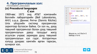 Е-Нээлттэй Институт
www.emust.edu.mn
4. Програмчлалын хэл:
PROGRAMING LANGUAGES
(a) Procedural languages
C хэл
1969-өөс 1973 онд AT&T компанийн
Беллийн лабораторийн (Bell Laboratories,
АНУ) э.ш.а. Деннис Ритчи (Dennis Ritchie)
Unix үйлдлийн системд програмчлах
зорилгоор бүтээсэн байна. Си хэл нь, доод
төвшний програмчлал болон дээд төвшний
програмчлалын давуу талуудыг жигд
агуулсан учраас заримдаа дунд төвшний
програмчлалын хэл гэдэг. Алгоритмын
хэлүүд дундаас хамгийн өргөн тархсан,
хүчирхэг хэл.
Жишээ нь, a=5 ба b=3
байхад c=a+b
72
 