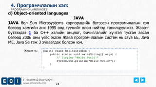 Е-Нээлттэй Институт
www.emust.edu.mn
4. Програмчлалын хэл:
PROGRAMING LANGUAGES
d) Object-oriented languages
JAVA
JAVA бол Sun Microsystems корпорацийн бүтээсэн програмчлалын хэл
бөгөөд хамгийн анх 1995 онд түүнийг олон нийтэд танилцуулжээ. Жава-г
бүтээхдээ С ба С++ хэлийн онцлог, бичиглэлийг хүчтэй тусган авсан
бөгөөд 2006 оны үеэс эхлэн Жава програмчлалын систем нь Java EE, Java
ME, Java Se гэж 3 хуваагдах болсон юм.
Жишээ нь:
74
 