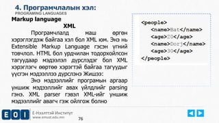 Е-Нээлттэй Институт
www.emust.edu.mn
4. Програмчлалын хэл:
PROGRAMING LANGUAGES
Markup language
XML
Програмчлалд маш өргөн
хэрэглэгдэж байгаа хэл бол XML юм. Энэ нь
Extensible Markup Language гэсэн үгний
товчлол. HTML бол урдчилан тодорхойлсон
тагуудаар мэдээлэл дүрслэдэг бол XML
хэрэглэгч өөртөө хэрэгтэй байгаа тагуудыг
үүсгэн мэдээллээ дүрслэнэ Жишээ:
Энэ мэдээллийг програмын аргаар
уншиж мэдээллийг авах үйлдлийг parsing
гэнэ. XML parser гэвэл XML-ийг уншиж
мэдээллийг авагч гэж ойлгож болно
76
 