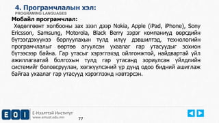 Е-Нээлттэй Институт
www.emust.edu.mn
4. Програмчлалын хэл:
PROGRAMING LANGUAGES
Мобайл програмчлал:
Хөдөлгөөнт холбооны зах зээл дээр Nokia, Apple (iPad, iPhone), Sony
Ericsson, Samsung, Motorola, Black Berry зэрэг компаниуд өөрсдийн
бүтээгдэхүүнээ борлуулахын тулд илүү дэвшилтэд, технологийн
програмчлалыг өөртөө агуулсан ухаалаг гар утасуудыг зохион
бүтээсээр байна. Гар утасыг хэрэглэхэд ойлгомжтой, найдвартай үйл
ажиллагаатай болгохын тулд гар утасанд зориулсан үйлдлийн
системийг боловсруулан, хөгжүүлсэний үр дүнд одоо бидний ашиглаж
байгаа ухаалаг гар утасууд хэрэглээнд нэвтэрсэн.
77
 