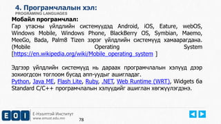 Е-Нээлттэй Институт
www.emust.edu.mn
4. Програмчлалын хэл:
PROGRAMING LANGUAGES
Мобайл програмчлал:
Гар утасны үйлдлийн системүүдэд Android, iOS, Eature, webOS,
Windows Mobile, Windows Phone, BlackBerry OS, Symbian, Maemo,
MeeGo, Bada, Palm8 Tizen зэрэг үйлдлийн системүүд хамаарагдана.
(Mobile Operating System
[https://en.wikipedia.org/wiki/Mobile_operating_system ]
Эдгээр үйлдлийн системүүд нь дараах програмчлалын хэлүүд дээр
зохиогдсон тоглоом бусад апп-уудыг ашигладаг.
Python, Java ME, Flash Lite, Ruby, .NET, Web Runtime (WRT), Widgets ба
Standard C/C++ програмчлалын хэлүүдийг ашиглан хөгжүүлэгдэнэ.
78
 