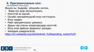 Е-Нээлттэй Институт
www.emust.edu.mn
4. Програмчлалын хэл:
PROGRAMING LANGUAGES
Жишээ нь: Андройд үйлдлийн систем.
• Жава хэл дээр хөгжүүлэгдэнэ.
• Нээлттэй эх кодтой.
• Онлайн программуудтай илүү нэгтгэгдсэн.
• Илүү хурдан.
• Flash програмчлалыг дэмжинэ.
• Дурын гар утасны операторуудад нээлттэй.
• Илүү олон файлын форматыг дэмждэг.
• Хакердах шаардлагагүй.
https://en.wikipedia.org/wiki/Android_%28operating_system%29
79
 