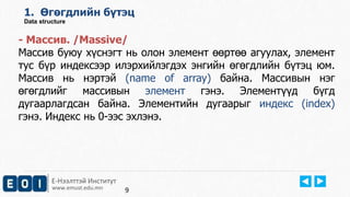 Е-Нээлттэй Институт
www.emust.edu.mn
1. Өгөгдлийн бүтэц
Data structure
- Массив. /Massive/
Массив буюу хүснэгт нь олон элемент өөртөө агуулах, элемент
тус бүр индексээр илэрхийлэгдэх энгийн өгөгдлийн бүтэц юм.
Массив нь нэртэй (name of array) байна. Массивын нэг
өгөгдлийг массивын элемент гэнэ. Элементүүд бүгд
дугаарлагдсан байна. Элементийн дугаарыг индекс (index)
гэнэ. Индекс нь 0-ээс эхлэнэ.
9
 