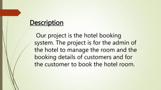 Description
Our project is the hotel booking
system. The project is for the admin of
the hotel to manage the room and the
booking details of customers and for
the customer to book the hotel room.
 