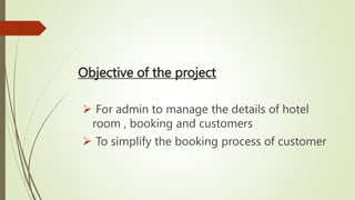 Objective of the project
 For admin to manage the details of hotel
room , booking and customers
 To simplify the booking process of customer
 