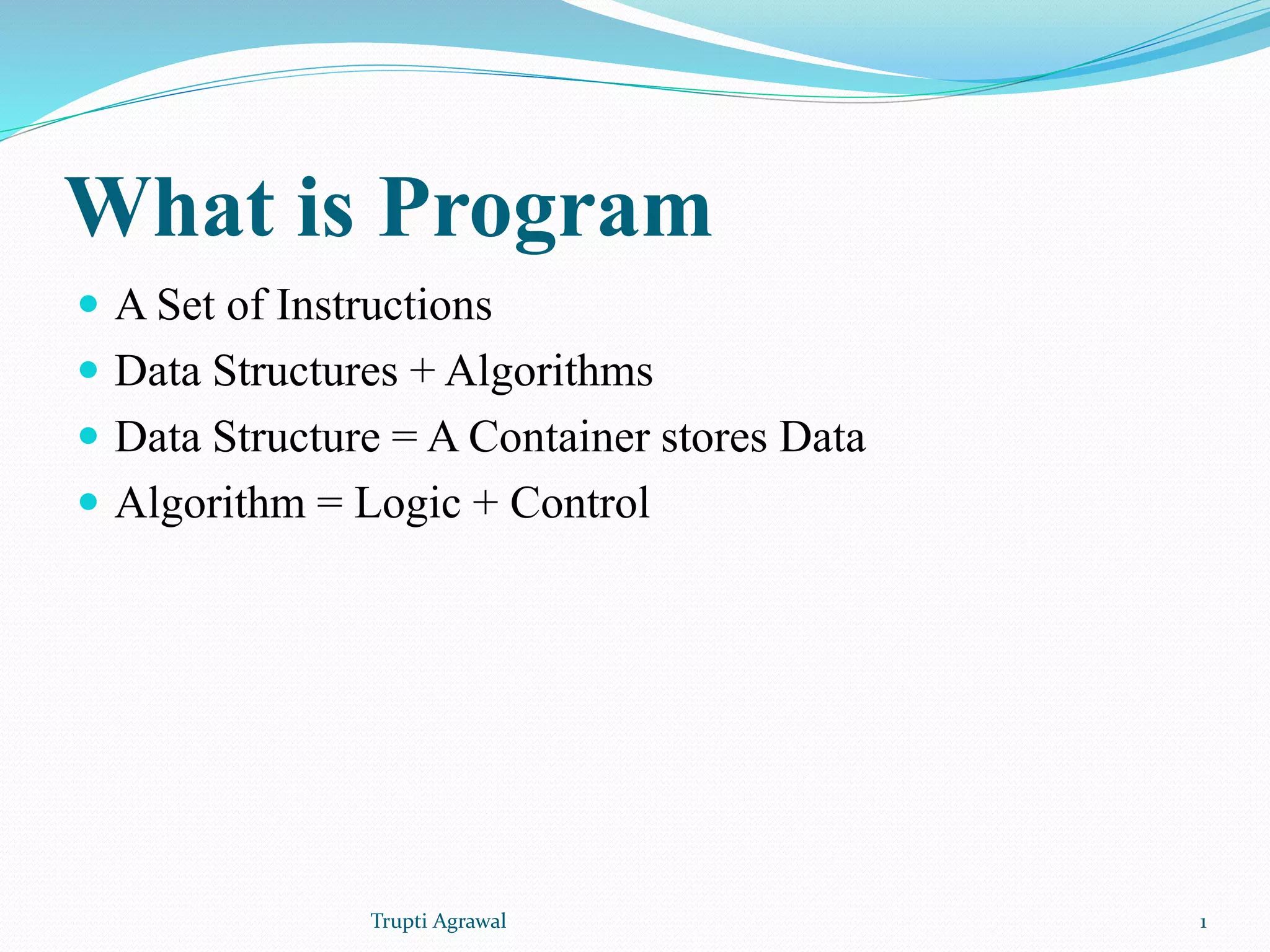 What is Program  A Set of Instructions  Data Structures + Algorithms  Data Structure = A Container stores Data  Algorithm = Logic + Control Trupti Agrawal 1 