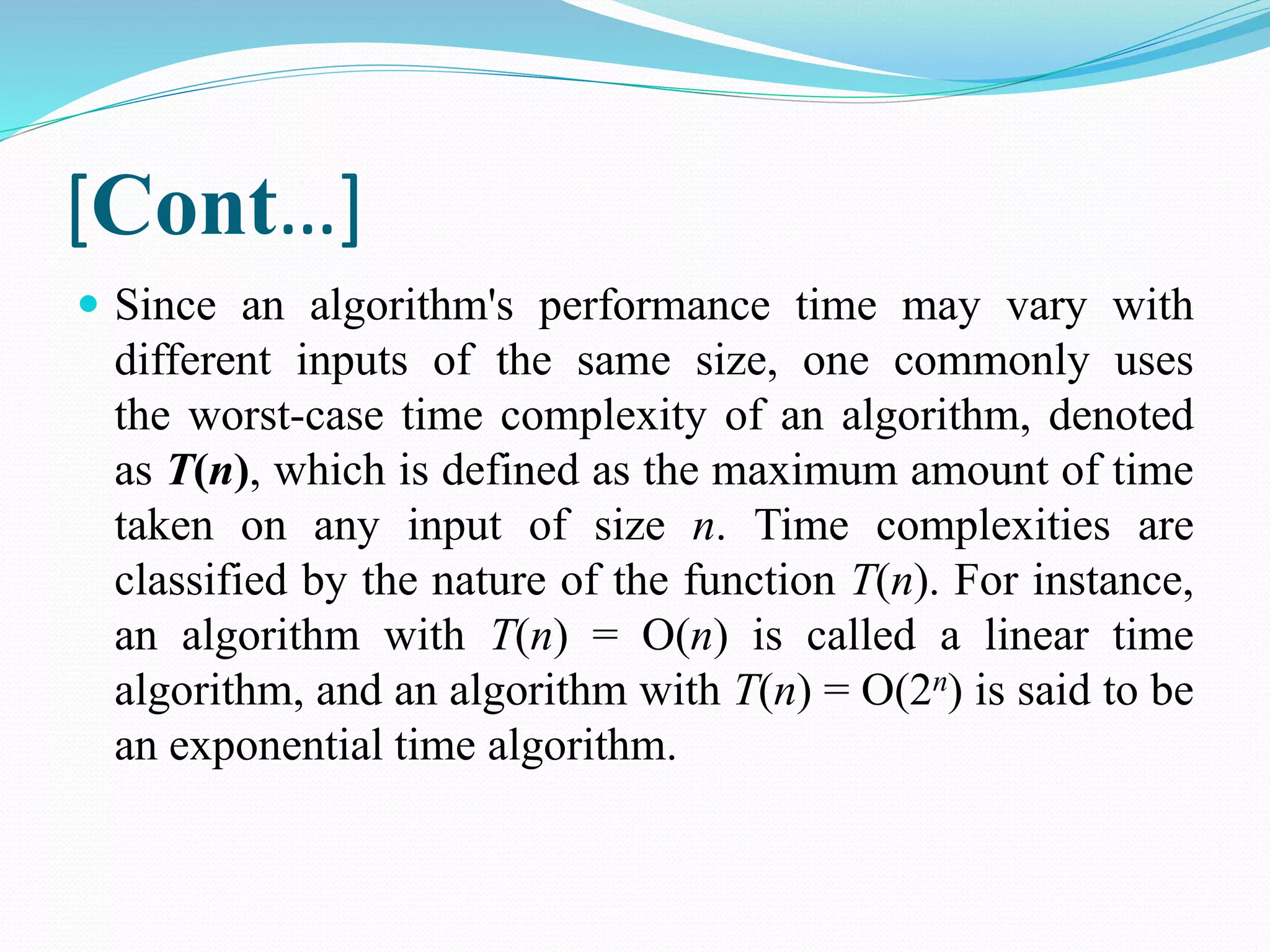 [Cont…]  Since an algorithm's performance time may vary with different inputs of the same size, one commonly uses the worst-case time complexity of an algorithm, denoted as T(n), which is defined as the maximum amount of time taken on any input of size n. Time complexities are classified by the nature of the function T(n). For instance, an algorithm with T(n) = O(n) is called a linear time algorithm, and an algorithm with T(n) = O(2n) is said to be an exponential time algorithm. 