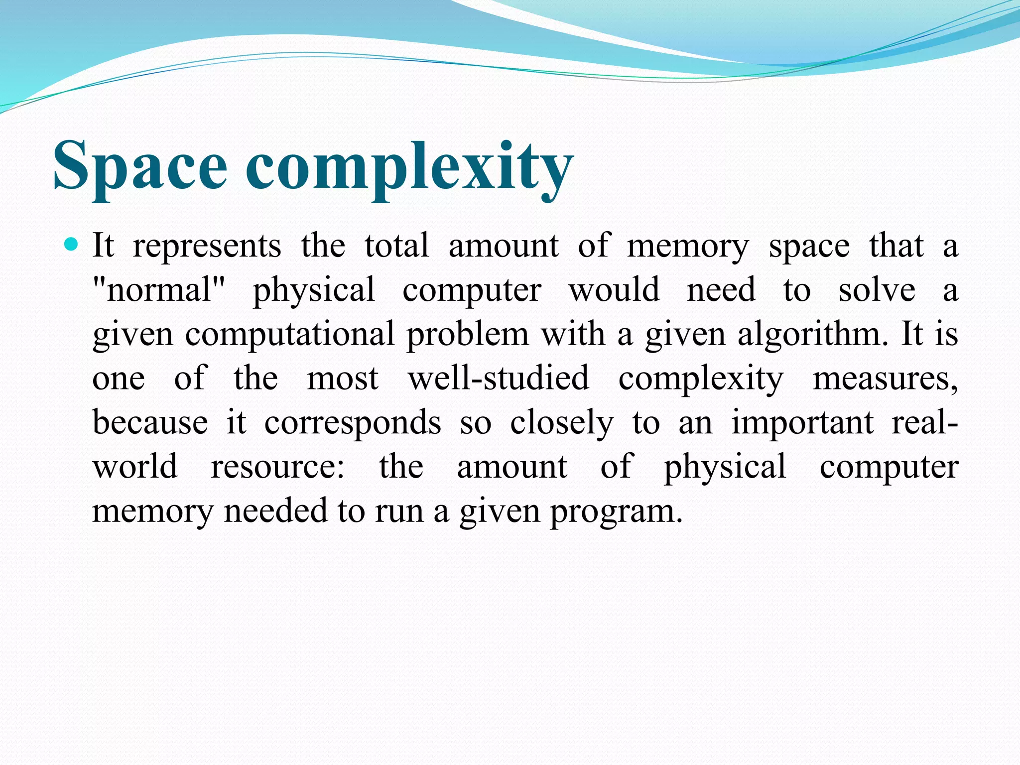 Space complexity  It represents the total amount of memory space that a "normal" physical computer would need to solve a given computational problem with a given algorithm. It is one of the most well-studied complexity measures, because it corresponds so closely to an important real-world resource: the amount of physical computer memory needed to run a given program. 