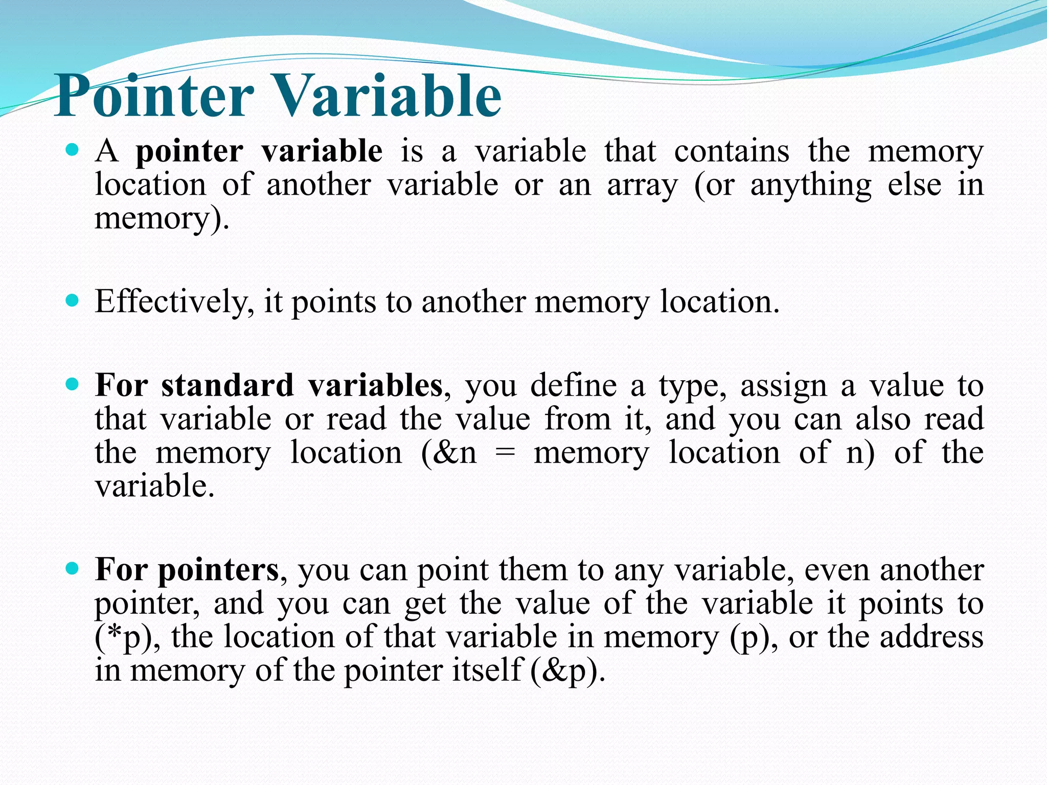 Pointer Variable  A pointer variable is a variable that contains the memory location of another variable or an array (or anything else in memory).  Effectively, it points to another memory location.  For standard variables, you define a type, assign a value to that variable or read the value from it, and you can also read the memory location (&n = memory location of n) of the variable.  For pointers, you can point them to any variable, even another pointer, and you can get the value of the variable it points to (*p), the location of that variable in memory (p), or the address in memory of the pointer itself (&p). 