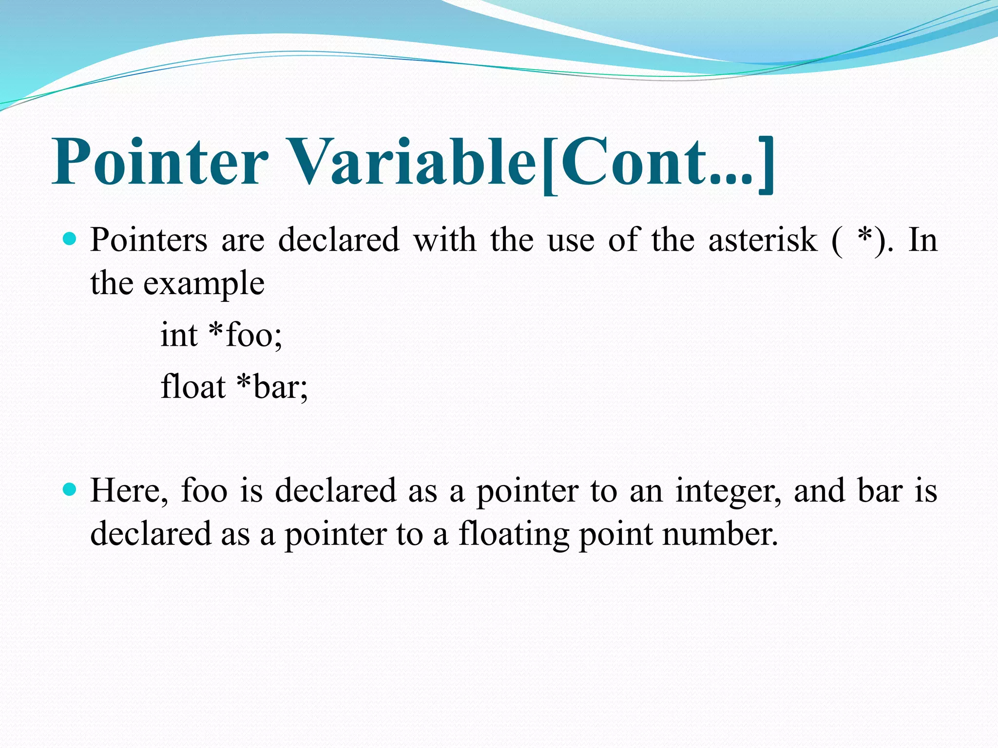 Pointer Variable[Cont…]  Pointers are declared with the use of the asterisk ( *). In the example int *foo; float *bar;  Here, foo is declared as a pointer to an integer, and bar is declared as a pointer to a floating point number. 