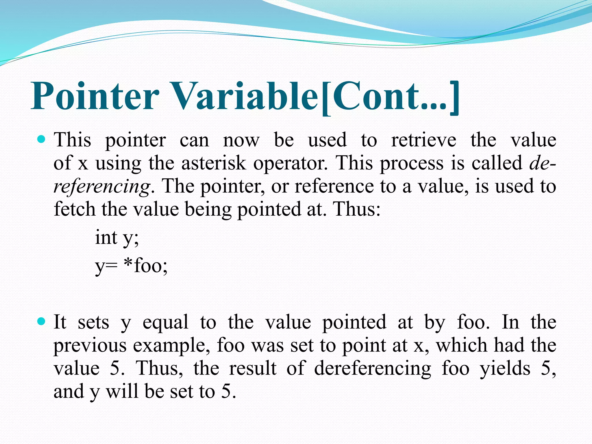 Pointer Variable[Cont…]  This pointer can now be used to retrieve the value of x using the asterisk operator. This process is called de-referencing. The pointer, or reference to a value, is used to fetch the value being pointed at. Thus: int y; y= *foo;  It sets y equal to the value pointed at by foo. In the previous example, foo was set to point at x, which had the value 5. Thus, the result of dereferencing foo yields 5, and y will be set to 5. 