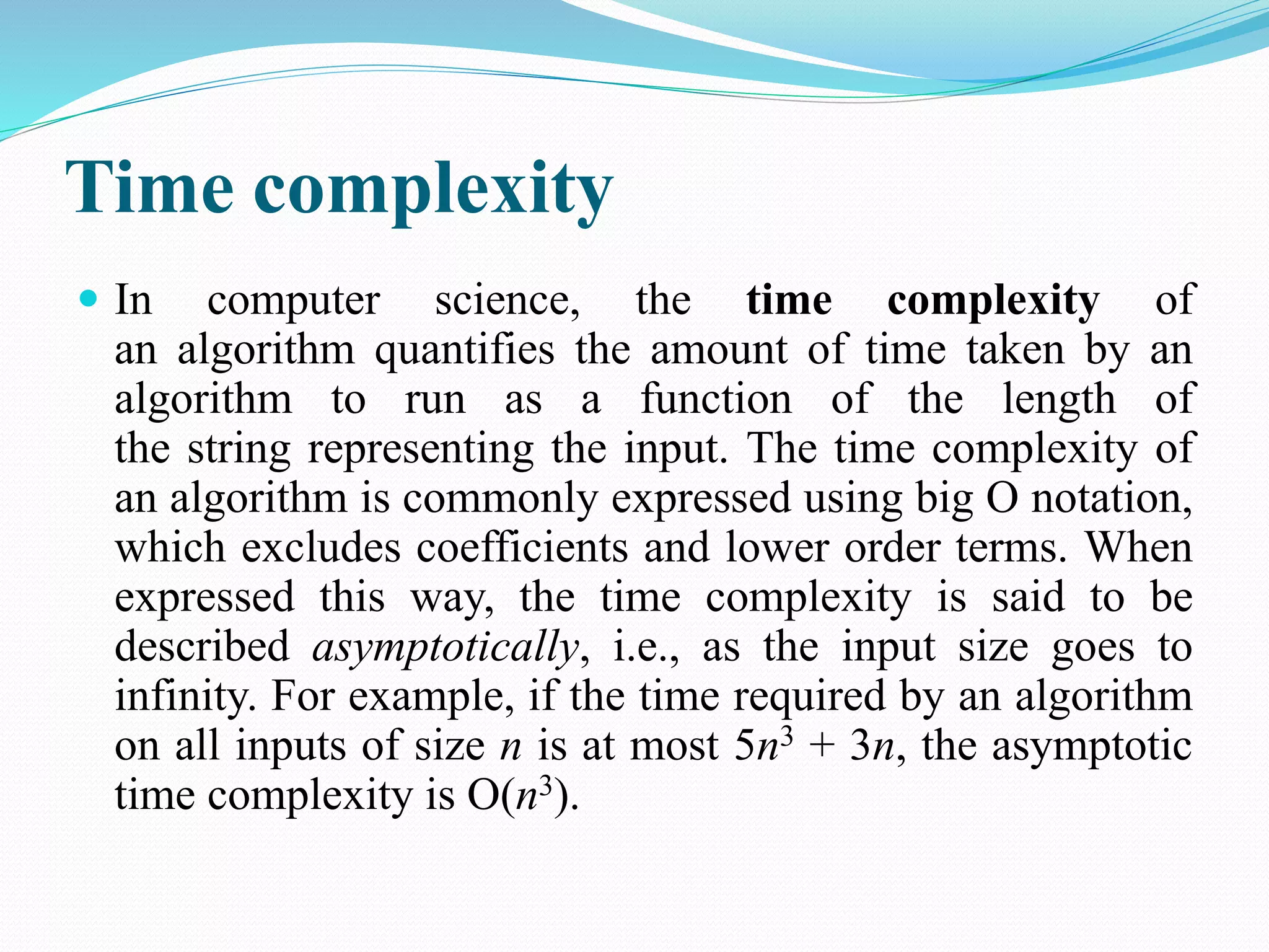 Time complexity  In computer science, the time complexity of an algorithm quantifies the amount of time taken by an algorithm to run as a function of the length of the string representing the input. The time complexity of an algorithm is commonly expressed using big O notation, which excludes coefficients and lower order terms. When expressed this way, the time complexity is said to be described asymptotically, i.e., as the input size goes to infinity. For example, if the time required by an algorithm on all inputs of size n is at most 5n3 + 3n, the asymptotic time complexity is O(n3). 