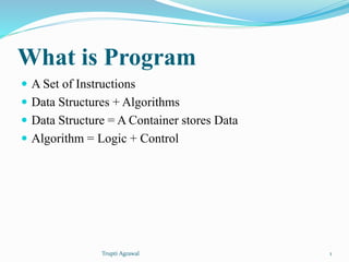 What is Program 
 A Set of Instructions 
 Data Structures + Algorithms 
 Data Structure = A Container stores Data 
 Algorithm = Logic + Control 
Trupti Agrawal 1 
 