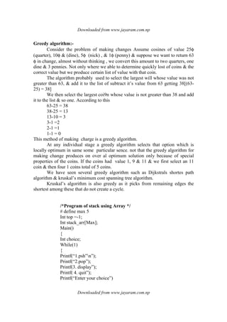 Downloaded from www.jayaram.com.np
Downloaded from www.jayaram.com.np
Greedy algorithm:-
Consider the problem of making changes Assume cosines of value 25φ
(quarter), 10φ & (dine), 5φ (nick) , & 1φ (penny) & suppose we want to return 63
φ in change, almost without thinking , we convert this amount to two quarters, one
dine & 3 pennies. Not only where we able to determine quickly lost of coins & the
correct value but we produce certain list of value with that coin.
The algorithm probably used to select the largest will whose value was not
greater than 63, & add it to the list of subtract it’s value from 63 getting 38[(63-
25) = 38]
We then select the largest coi9n whose value is not greater than 38 and add
it to the list & so one. According to this
63-25 = 38
38-25 = 13
13-10 = 3
3-1 =2
2-1 =1
1-1 = 0
This method of making charge is a greedy algorithm.
At any individual stage a greedy algorithm selects that option which is
locally optimum in same some particular sence. not that the greedy algorithm for
making change produces on over al optimum solution only because of special
properties of the coins. If the coins had value 1, 9 & 11 & we first select an 11
coin & then four 1 coins total of 5 coins.
We have seen several greedy algorithm such as Dijkstrals shortes path
algorithm & kruskal’s minimum cost spanning tree algorithm.
Kruskal’s algorithm is also greedy as it picks from remaining edges the
shortest among these that do not create a cycle.
/*Program of stack using Array */
# define max 5
Int top =-1;
Int stack_arr[Max];
Main()
{
Int choice;
While(1)
{
Printf(“1.psh”n”);
Printf(“2.pop”);
Printf(3. display”);
Printf( 4. quit”);
Printf(“Enter your choice”)
 